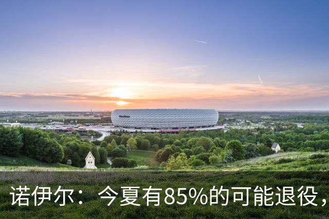 诺伊尔：今夏有85%的可能退役，但我在这支球队很开心所以留下